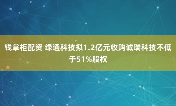 钱掌柜配资 绿通科技拟1.2亿元收购诚瑞科技不低于51%股权