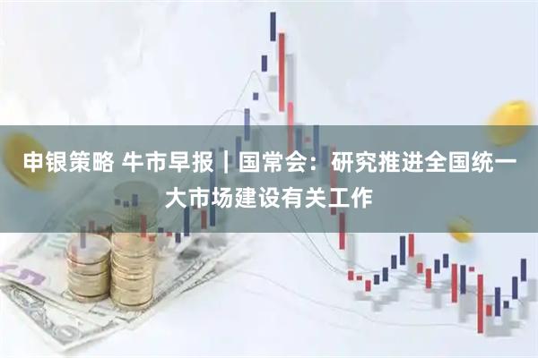 申银策略 牛市早报｜国常会：研究推进全国统一大市场建设有关工作