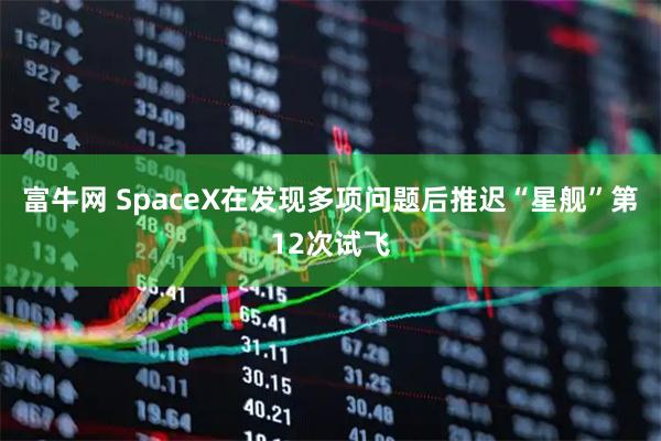 富牛网 SpaceX在发现多项问题后推迟“星舰”第12次试飞