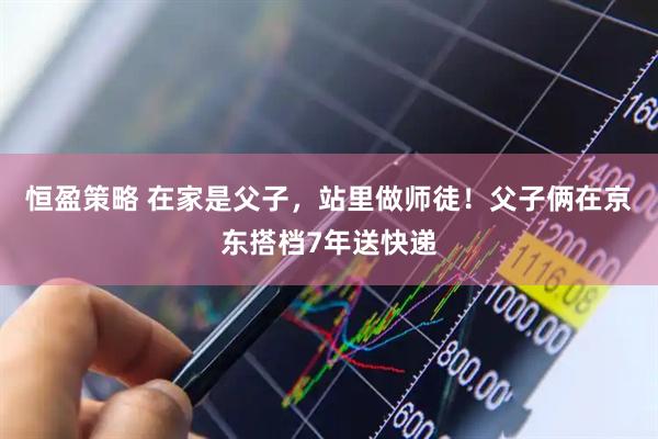 恒盈策略 在家是父子，站里做师徒！父子俩在京东搭档7年送快递