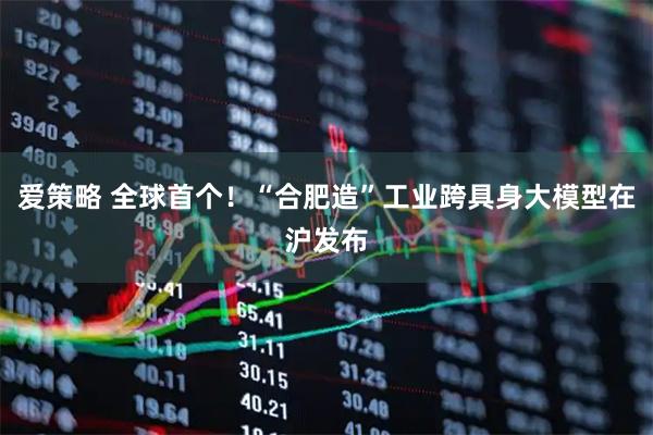 爱策略 全球首个！“合肥造”工业跨具身大模型在沪发布