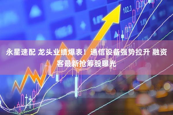 永星速配 龙头业绩爆表！通信设备强势拉升 融资客最新抢筹股曝光