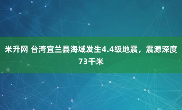 米升网 台湾宜兰县海域发生4.4级地震，震源深度73千米